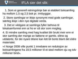 IFLA sier det slik:

   1. Som ei generell retningslinje bør ei etablert boksamling
ha mellom 1,5 og 2,5 bok pr. innbyggjar.
 2. Store samlingar er ikkje synonymt med gode samlingar,
særleg ikkje i den nye digitale verda.
  3. Det er viktigare at samlinga fyller behova til
lokalsamfunnet enn at ho er så stor som mogleg.
4. Ei mindre samling med høg kvalitet blir brukt meir enn ei
stor samling der mange av bøkene er gamle, slitne og
utdaterte, for dei nyare titlane kan lett bli borte blant det eldre
materialet.
«I Norge 2008 ville punkt 1 innebære en reduksjon av
boksamlingene fra 19,5 millioner til et sted mellom sju og tolv
millioner bind».
 