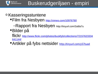 Buskerudgeriljaen - empiri

o Kasseringsstuntene
   Film fra Nesbyen http://vimeo.com/10976780
     –Rapport fra Nesbyen http://tinyurl.com/2at8a7u
   Bilder på
    flickr http://www.flickr.com/photos/buskfyb/collections/72157623334
   641144/
   Artikler på fybs nettsider http://tinyurl.com/y57tuad
 