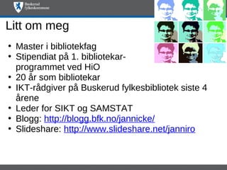 Litt om meg
• Master i bibliotekfag
• Stipendiat på 1. bibliotekar-
  programmet ved HiO
• 20 år som bibliotekar
• IKT-rådgiver på Buskerud fylkesbibliotek siste 4
  årene
• Leder for SIKT og SAMSTAT
• Blogg: http://blogg.bfk.no/jannicke/
• Slideshare: http://www.slideshare.net/janniro
 