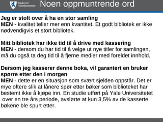 Noen oppmuntrende ord
Jeg er stolt over å ha en stor samling
MEN - kvalitet teller mer enn kvantitet. Et godt bibliotek er ikke
nødvendigvis et stort bibliotek.

Mitt bibliotek har ikke tid til å drive med kassering
MEN - dersom du har tid til å velge ut nye titler for samlingen,
må du også ta deg tid til å fjerne medier med foreldet innhold.

Dersom jeg kasserer denne boka, vil garantert en bruker
spørre etter den i morgen
MEN - dette er en situasjon som svært sjelden oppstår. Det er
mye oftere slik at lånere spør etter bøker som biblioteket har
bestemt ikke å kjøpe inn. En studie utført på Yale Universitetet
 over en tre års periode, avslørte at kun 3,5% av de kasserte
bøkene ble spurt etter.
 