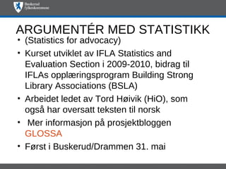 ARGUMENTÉR MED STATISTIKK
• (Statistics for advocacy)
• Kurset utviklet av IFLA Statistics and
  Evaluation Section i 2009-2010, bidrag til
  IFLAs opplæringsprogram Building Strong
  Library Associations (BSLA)
• Arbeidet ledet av Tord Høivik (HiO), som
  også har oversatt teksten til norsk
• Mer informasjon på prosjektbloggen
  GLOSSA
• Først i Buskerud/Drammen 31. mai
 
