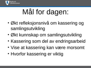 Mål for dagen:
• Økt refleksjonsnivå om kassering og
  samlingsutvikling
• Økt kunnskap om samlingsutvikling
• Kassering som del av endringsarbeid
• Vise at kassering kan være morsomt
• Hvorfor kassering er viktig
 