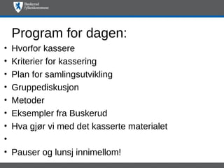 Program for dagen:
•   Hvorfor kassere
•   Kriterier for kassering
•   Plan for samlingsutvikling
•   Gruppediskusjon
•   Metoder
•   Eksempler fra Buskerud
•   Hva gjør vi med det kasserte materialet
•
•   Pauser og lunsj innimellom!
 