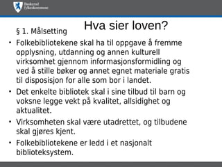 § 1. Målsetting
                        Hva sier loven?
•   Folkebibliotekene skal ha til oppgave å fremme
    opplysning, utdanning og annen kulturell
    virksomhet gjennom informasjonsformidling og
    ved å stille bøker og annet egnet materiale gratis
    til disposisjon for alle som bor i landet.
•   Det enkelte bibliotek skal i sine tilbud til barn og
    voksne legge vekt på kvalitet, allsidighet og
    aktualitet.
•   Virksomheten skal være utadrettet, og tilbudene
    skal gjøres kjent.
•   Folkebibliotekene er ledd i et nasjonalt
    biblioteksystem.
 