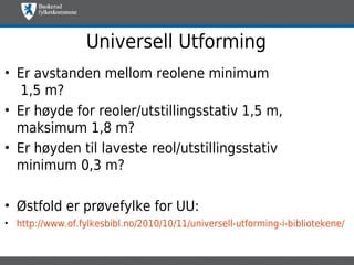 Universell Utforming
• Er avstanden mellom reolene minimum
   1,5 m?
• Er høyde for reoler/utstillingsstativ 1,5 m,
  maksimum 1,8 m?
• Er høyden til laveste reol/utstillingsstativ
  minimum 0,3 m?

• Østfold er prøvefylke for UU:
• http://www.of.fylkesbibl.no/2010/10/11/universell-utforming-i-bibliotekene/
 