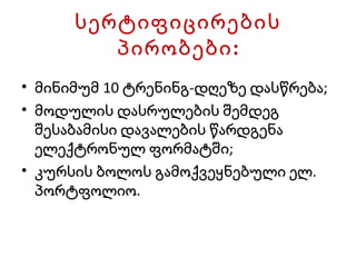 სერ ტ იფიცირების პირობები: მინიმუმ 10 ტრენინგ-დღეზე დასწრება; მოდულის დასრულების შემდეგ შესაბამისი დავალების წარდგენა ელექტრონულ ფორმატში; კურსის ბოლოს გამოქვეყნებული ელ. პორტფოლიო. 