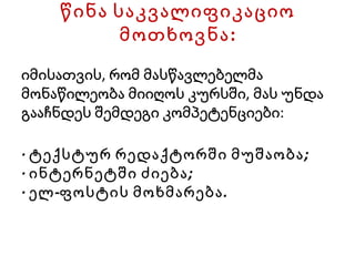 წინა საკვალიფიკაციო მოთხოვნა: იმისათვის, რომ მასწავლებელმა მონაწილეობა მიიღოს კურსში, მას უნდა გააჩნდეს შემდეგი კომპეტენციები: · ტექსტურ რედაქტორში მუშაობა; · ინტერნეტში ძიება; · ელ-ფოსტის მოხმარება. 