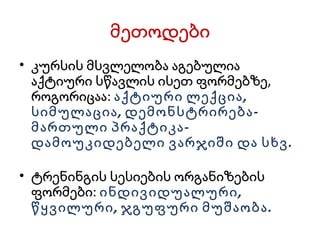 მეთოდები კურსის მსვლელობა აგებულია აქტიური სწავლის ისეთ ფორმებზე, როგორიცაა:  აქტიური ლექცია, სიმულაცია, დემონსტრირება-მართული პრაქტიკა-დამოუკიდებელი ვარჯიში და სხვ. ტრენინგის სესიების ორგანიზების ფორმები:  ინდივიდუალური, წყვილური, ჯგუფური მუშაობა. 