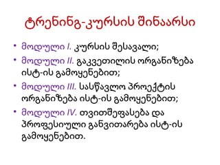 ტრენინგ-კურსის შინაარსი მოდული I.  კურსის შესავალი; მოდული II.  გაკვეთილის ორგანიზება ისტ-ის გამოყენებით; მოდული III.  სასწავლო პროექტის ორგანიზება ისტ-ის გამოყენებით; მოდული IV.  თვითშეფასება და პროფესიული განვითარება ისტ-ის გამოყენებით. 