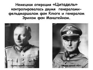 Немецкая операция «Цитадель»
контролировалась двумя генералами-
фельдмаршалом фон Клюге и генералом
Эрихом фон Манштейном.
Группа армий «Центр» Группа армий «Юг»
 
