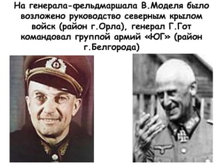 На генерала-фельдмаршала В.Моделя было
возложено руководство северным крылом
войск (район г.Орла), генерал Г.Гот
командовал группой армий «ЮГ» (район
г.Белгорода)
 