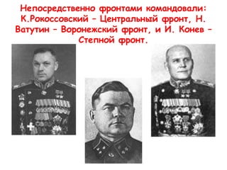 Непосредственно фронтами командовали:
К.Рокоссовский – Центральный фронт, Н.
Ватутин – Воронежский фронт, и И. Конев –
Степной фронт.
 