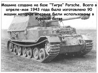 Машина создана на базе “Тигра” Porsche. Всего в
апреле-мае 1943 года было изготовлено 90
машин которые впервые были использованы в
Курской битве
 
