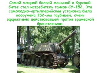 Самой мощной боевой машиной в Курской
битве стал истребитель танков СУ-152. Эта
самоходно-артиллерийская установка была
вооружена 152-мм гаубицей, очень
эффективно действовавшей против вражеской
бронетехники.
 