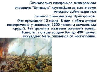 Окончательно похоронило гитлеровскую
операцию "Цитадель" крупнейшее за всю вторую
мировую войну встречное
танковое сражение под Прохоровкой.
Оно произошло 12 июля. В нем с обеих сторон
одновременно участвовали 1200 танков и самоходных
орудий. Это сражение выиграли советские воины.
Фашисты, потеряв за день боя до 400 танков,
вынуждены были отказаться от наступления.
 