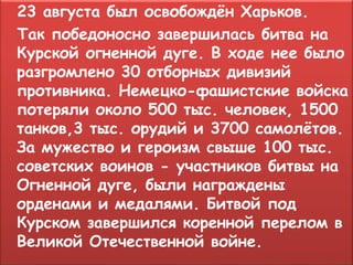 23 августа был освобождён Харьков.
Так победоносно завершилась битва на
Курской огненной дуге. В ходе нее было
разгромлено 30 отборных дивизий
противника. Немецко-фашистские войска
потеряли около 500 тыс. человек, 1500
танков,3 тыс. орудий и 3700 самолётов.
За мужество и героизм свыше 100 тыс.
советских воинов - участников битвы на
Огненной дуге, были награждены
орденами и медалями. Битвой под
Курском завершился коренной перелом в
Великой Отечественной войне.
 