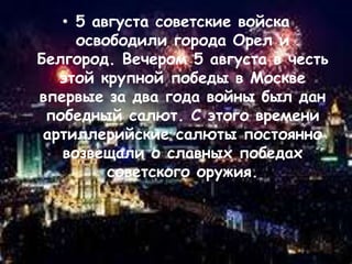 • 5 августа советские войска
освободили города Орел и
Белгород. Вечером 5 августа в честь
этой крупной победы в Москве
впервые за два года войны был дан
победный салют. С этого времени
артиллерийские салюты постоянно
возвещали о славных победах
советского оружия.
 