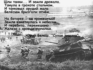 Шли танки... И земля дрожала.
Тонула в грохоте стальном.
И танковых орудий жала
Белёсым брызгали огнём.
На батарее - ад кромешный!
Земля взметнулась к небесам.
И перебито, перемешано
Железо с кровью пополам.
Юрий Белаш. "Сухая тишина"
 