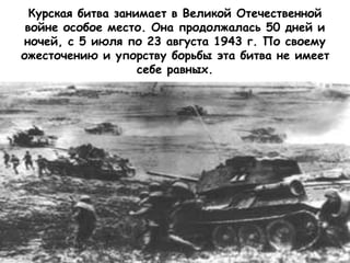 Курская битва занимает в Великой Отечественной
войне особое место. Она продолжалась 50 дней и
ночей, с 5 июля по 23 августа 1943 г. По своему
ожесточению и упорству борьбы эта битва не имеет
себе равных.
 
