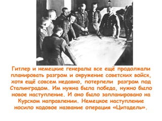 Гитлер и немецкие генералы все ещё продолжали
планировать разгром и окружение советских войск,
хотя ещё совсем недавно, потерпели разгром под
Сталинградом. Им нужна была победа, нужно было
новое наступление. И оно было запланировано на
Курском направлении. Немецкое наступление
носило кодовое название операция «Цитадель».
 