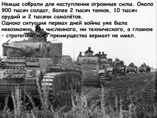 Немцы собрали для наступления огромные силы. Около
900 тысяч солдат, более 2 тысяч танков, 10 тысяч
орудий и 2 тысячи самолётов.
Однако ситуация первых дней войны уже была
невозможна. Ни численного, ни технического, а главное
– стратегического преимущества вермахт не имел.
 