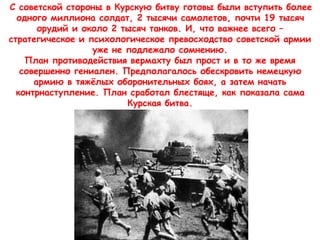 С советской стороны в Курскую битву готовы были вступить более
одного миллиона солдат, 2 тысячи самолетов, почти 19 тысяч
орудий и около 2 тысяч танков. И, что важнее всего –
стратегическое и психологическое превосходство советской армии
уже не подлежало сомнению.
План противодействия вермахту был прост и в то же время
совершенно гениален. Предполагалось обескровить немецкую
армию в тяжёлых оборонительных боях, а затем начать
контрнаступление. План сработал блестяще, как показала сама
Курская битва.
 