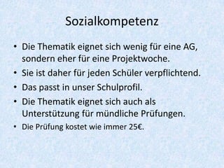Sozialkompetenz
• Die Thematik eignet sich wenig für eine AG,
  sondern eher für eine Projektwoche.
• Sie ist daher für jeden Schüler verpflichtend.
• Das passt in unser Schulprofil.
• Die Thematik eignet sich auch als
  Unterstützung für mündliche Prüfungen.
• Die Prüfung kostet wie immer 25€.
 