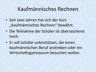 Kaufmännisches Rechnen
• Seit zwei Jahren hat sich der Kurs
  „Kaufmännisches Rechnen“ bewährt.
• Die Teilnahme der Schüler ist überraschend
  hoch.
• Er soll Schüler unterstützen, die einen
  kaufmännischen Beruf anstreben oder ein
  Wirtschaftsgymnasium besuchen wollen.
 