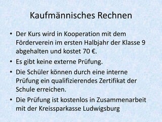 Kaufmännisches Rechnen
• Der Kurs wird in Kooperation mit dem
  Förderverein im ersten Halbjahr der Klasse 9
  abgehalten und kostet 70 €.
• Es gibt keine externe Prüfung.
• Die Schüler können durch eine interne
  Prüfung ein qualifizierendes Zertifikat der
  Schule erreichen.
• Die Prüfung ist kostenlos in Zusammenarbeit
  mit der Kreissparkasse Ludwigsburg
 