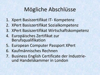 Mögliche Abschlüsse
1. Xpert Basiszertifikat IT- Kompetenz
2. XPert Basiszertifikat Sozialkompetenz
3. XPert Basiszertifikat Wirtschaftskompetenz
4. Europäisches Zertifikat zur
   Berufsqualifikation
5. European Computer Passport XPert
6. Kaufmännisches Rechnen
7. Business English Certificate der Industrie-
   und Handelskammer in London
 
