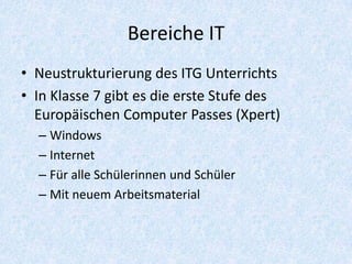 Bereiche IT
• Neustrukturierung des ITG Unterrichts
• In Klasse 7 gibt es die erste Stufe des
  Europäischen Computer Passes (Xpert)
  – Windows
  – Internet
  – Für alle Schülerinnen und Schüler
  – Mit neuem Arbeitsmaterial
 