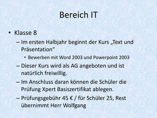 Bereich IT
• Klasse 8
  – Im ersten Halbjahr beginnt der Kurs „Text und
    Präsentation“
     • Bewerben mit Word 2003 und Powerpoint 2003
  – Dieser Kurs wird als AG angeboten und ist
    natürlich freiwillig.
  – Im Anschluss daran können die Schüler die
    Prüfung Xpert Basiszertifikat ablegen.
  – Prüfungsgebühr 45 € / für Schüler 25, Rest
    übernimmt Herr Wolfgang
 