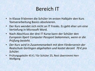 Bereich IT
• In Klasse 9 können die Schüler im ersten Halbjahr den Kurs
  Textverarbeitung Basics absolvieren.
• Der Kurs wendet sich nicht an IT Freaks. Es geht eher um eine
  Vertiefung in Microsoft Word.
• Nach Abschluss der drei IT Kurse kann der Schüler den
  European Xpert Computer Passport bekommen, wenn er die
  Prüfung besteht.
• Der Kurs wird in Zusammenarbeit mit dem Förderverein der
  Realschule Gerlingen abgehalten und kostet derzeit 70 € pro
  Schüler.
• Prüfungsgebühr 45 € / für Schüler 25, Rest übernimmt Herr
  Wolfgang
 