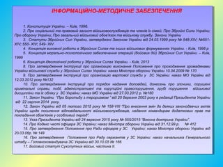 ІНФОРМАЦІЙНО-МЕТОДИЧНЕ ЗАБЕЗПЕЧЕННЯ
1. Конституція України. – Київ, 1996.
2. Про соціальний та правовий захист військовослужбовців та членів їх сімей; Про Збройні Сили України;
Про оборону України; Про загальний військовий обов’язок та військову службу. Закони України
3. Статути Збройних Сил України, затверджені Законом України від 24.03.1999 року № 548-XIV; №551-
XIV; 550- XIV; 549- XIV.
4. Концепція виховної роботи в Збройних Силах та інших військових формуваннях України. - Київ, 1998 р
5. Концепція морально-психологічного забезпечення операцій (бойових дій) Збройних Сил України. – Київ,
1999
6. Концепція ідеологічної роботи у Збройних Силах України. - Київ, 2013
8. Про затвердження Інструкції про організацію виконання Положення про проходження громадянами
України військової служби у Збройних Силах України: наказ Міністра оборони України 10.04.2009 № 170
9. Про затвердження Інструкції про організацію вартової служби у ЗС України: наказ МО України від
12.03.2012 року №132
10. Про затвердження Інструкції про порядок надання доповідей, донесень про злочини, порушені
кримінальні справи, події, адміністративні та корупційні правопорушення, грубі порушення військової
дисципліни та їх обліку у ЗС України: наказ МО України від 27.03.2012 р. №160
11. Закон України “Про боротьбу з тероризмом ” від 20 березня 2003 року в редакції Президента України
від 22 серпня 2014 року.
12. Закон України від 05 лютого 2015 року № 158-VIII “Про внесення змін до деяких законодавчих актів
України щодо посилення відповідальності військовослужбовців, надання командирам додаткових прав та
покладання обов’язків у особливий період”.
13. Указ Президента України від 24 вересня 2015 року № 555/2015 “Воєнна доктрина України”.
14. Про Кодекс честі офіцера ЗС України: наказ Міністра оборони України від 31.12.99 р. № 412
15. Про затвердження Положення про Ради офіцерів у ЗС України: наказ Міністра оборони України від
20.03.06р. № 149
16. Про затвердження Положення про Раду сержантів у ЗС України: наказ начальника Генерального
штабу – Головнокомандувача ЗС України від 30.10.05 № 166
17. Бойовий статут Сухопутних військ, частина II.
ІНФОРМАЦІЙНО-МЕТОДИЧНЕ ЗАБЕЗПЕЧЕННЯ
1. Конституція України. – Київ, 1996.
2. Про соціальний та правовий захист військовослужбовців та членів їх сімей; Про Збройні Сили України;
Про оборону України; Про загальний військовий обов’язок та військову службу. Закони України
3. Статути Збройних Сил України, затверджені Законом України від 24.03.1999 року № 548-XIV; №551-
XIV; 550- XIV; 549- XIV.
4. Концепція виховної роботи в Збройних Силах та інших військових формуваннях України. - Київ, 1998 р
5. Концепція морально-психологічного забезпечення операцій (бойових дій) Збройних Сил України. – Київ,
1999
6. Концепція ідеологічної роботи у Збройних Силах України. - Київ, 2013
8. Про затвердження Інструкції про організацію виконання Положення про проходження громадянами
України військової служби у Збройних Силах України: наказ Міністра оборони України 10.04.2009 № 170
9. Про затвердження Інструкції про організацію вартової служби у ЗС України: наказ МО України від
12.03.2012 року №132
10. Про затвердження Інструкції про порядок надання доповідей, донесень про злочини, порушені
кримінальні справи, події, адміністративні та корупційні правопорушення, грубі порушення військової
дисципліни та їх обліку у ЗС України: наказ МО України від 27.03.2012 р. №160
11. Закон України “Про боротьбу з тероризмом ” від 20 березня 2003 року в редакції Президента України
від 22 серпня 2014 року.
12. Закон України від 05 лютого 2015 року № 158-VIII “Про внесення змін до деяких законодавчих актів
України щодо посилення відповідальності військовослужбовців, надання командирам додаткових прав та
покладання обов’язків у особливий період”.
13. Указ Президента України від 24 вересня 2015 року № 555/2015 “Воєнна доктрина України”.
14. Про Кодекс честі офіцера ЗС України: наказ Міністра оборони України від 31.12.99 р. № 412
15. Про затвердження Положення про Ради офіцерів у ЗС України: наказ Міністра оборони України від
20.03.06р. № 149
16. Про затвердження Положення про Раду сержантів у ЗС України: наказ начальника Генерального
штабу – Головнокомандувача ЗС України від 30.10.05 № 166
17. Бойовий статут Сухопутних військ, частина II.
 