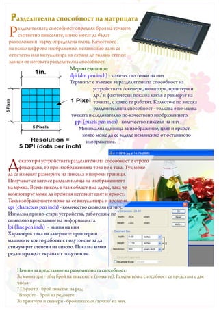 Pазделителна способност на матрицата
Р   азделителната способност определя броя на точките,
    съответно пикселите, които могат да бъдат
разположени върху определена площ. Качеството
на всяко цифрово изображение, независимо дали се
отпечатва или визуализира на екрана до голяма степен
зависи от неговата разделителна способност.
                             Мерни единици:
                             dpi (dot pen inch) - количество точки на инч
                             Терминът е въведен за разделителната способност на
                                         устройствата /скенери, монитори, принтери и
                                         др./ и фактически показва какъв е размерът на
                                         точката, с която те работят. Колкото е по висока
                                         разделителната способност - толкова е по-малка
                              точката и следователно по-качествено изображението.
                                рpi (pixels pen inch) - количество пиксели на инч
                                  Минимална единица за изображение, цвят и яркост,
                                    която може да се зададе независимо от останалото
                                      изображение.



Д      окато при устройствата разделителната способност е строго
       фиксирана, то при изображенията това не е така. Тук може
да се изменят размерите на пиксела в широки граници.
Получават се като се раздели площа на изображението
на мрежа. Всеки пиксел в тази област има адрес, така че
компютърът може да променя неговият цвят и яркост.
Така изображението може да се визуализира и променя.
cpi (characters pen inch) - количество символи на инч.
Използва при по-стари устройства, работещи с по
символно представяне на информацията.
lpi (line pen inch) - линия на инч
Характеристика на лазерните принтери и
машините които работят с полутонове за да
стимулират степени на сивото. Показва колко
реда изграждат екрана от полутонове.


    Начини за представяне на разделителната способност:
    За монитори - общ брой на пикселите (точките). Разделителна способност се представя с две
    числа:
    * Първото - брой пиксели на ред;
    *Второто - брой на редовете.
    За принтери и скенери - брой пиксели /точки/ на инч.
 
