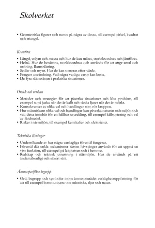 • Geometriska figurer och namn på några av dessa, till exempel cirkel, kvadrat
och triangel.

Kvantitet
• Längd, volym och massa och hur de kan mätas, storleksordnas och jämföras.
• Heltal. Hur de benämns, storleksordnas och används för att ange antal och
ordning. Ramsräkning.
• Sedlar och mynt. Hur de kan sorteras efter värde.
• Pengars användning. Vad några vanliga varor kan kosta.
• De fyra räknesätten i praktiska situationer.

Orsak och verkan
• Metoder och strategier för att påverka situationer och lösa problem, till
exempel ta på jacka när det är kallt och tända ljuset när det är mörkt.
• Konsekvenser av olika val och handlingar som rör kroppen.
• Hur människans olika val och handlingar kan påverka naturen och miljön och
vad detta innebär för en hållbar utveckling, till exempel källsortering och val
av färdmedel.
• Risker i närmiljön, till exempel kemikalier och elektricitet.

Tekniska lösningar
• Undersökande av hur några vardagliga föremål fungerar.
• Föremål där enkla mekanismer såsom hävstänger används för att uppnå en
viss funktion, till exempel på lekplatsen och i hemmet.
• Redskap och teknisk utrustning i närmiljön. Hur de används på ett
ändamålsenligt och säkert sätt.

Ämnesspecifika begrepp
• Ord, begrepp och symboler inom ämnesområdet verklighetsuppfattning för
att till exempel kommunicera om människa, djur och natur.

 
