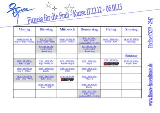 Montag                Dienstag           Mittwoch                Donnerstag                     Freitag            Samstag

                                                                        8:30 - 9:15 Uhr
  09:00 - 10:00 Uhr       8:30 - 9:15 Uhr    09:00 - 10:00 Uhr                                    09:00 - 10:00 Uhr   14:30 - 15:30 Uhr
                                                                         Reha - Gym
Step I + Body Forming   Reha - Gym + WSG     Aerobic I + Pilates                                   Step II + BOP          Spinning
                                                                   (nicht am 27.12. + 03.01. !)
                         9:15 - 10: 00 Uhr                             9:15 - 10: 00 Uhr
                           Gerätezirkel                                  Gerätezirkel
                           + Bauch weg                                   + Bauch weg

                                                                                                                       Sonntag
  18:00 - 18:45 Uhr      17:00 - 18:00 Uhr   16:30 - 17:00 Uhr         17:30 - 18:00 Uhr          17:30 - 18:30Uhr    10:30 - 11:30 Uhr
    Reha - Gym           Yoga + Body Art      Aerobic/Step I                 Step I                                     Step I + BOP

  18:00 - 19:00 Uhr      18:00 - 19:00 Uhr   17:00 - 17:30 Uhr         18:00 - 18:30 Uhr
   Step II + Pilates          Zumba                WSG                       BOP

  19:30 - 20:15 Uhr      18:00 - 18:45 Uhr    17:30 - 18:30Uhr         18:30 - 19:30 Uhr
 Reha - Gym + WSG           Reha - Gym                                     Pilates I

                         19:00 - 19:45 Uhr                            19:30 - 20:30 Uhr
                            Togu - BOP                                     Zumba

                                                                       19:30 - 20:15 Uhr
                                                                          Reha - Gym
                                                                   (nicht am 27.12. + 03.01. !)
 