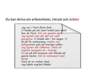 Du kan skriva om erfarenheter, intryck och åsikter
Jag var i Paris förra året.
Vi bodde på ett stort hotell som hette
Rue de Paris. Det var ganska dyrt.
Jag tyckte inte att det var värt
pengarna. Vi bodde där i tre dagar. Vi
åt på fin restaurang, maten var
jättegodoch gick på trevliga caféer.
Jag tycker att caféerna i Paris är
mycket mysigare än i Sverige.
Vi var på ett museum och tittade på
gamla tavlor. Det är intressant med
konst.
Paris är en vacker stad.
Jag köpte mycket kläder
 