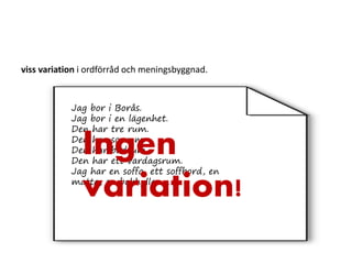 viss variation i ordförråd och meningsbyggnad.
Jag bor i Borås.
Jag bor i en lägenhet.
Den har tre rum.
Den har sovrum.
Den har badrum.
Den har ett vardagsrum.
Jag har en soffa, ett soffbord, en
matta, en bokhylla………
Ingen
variation!
 
