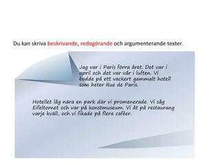 Du kan skriva beskrivande, redogörande och argumenterande texter.
Jag var i Paris förra året. Det var i
april och det var vår i luften. Vi
bodde på ett vackert gammalt hotell
som heter Rue de Paris.
Hotellet låg nära en park där vi promenerade. Vi såg
Eifeltornet och var på konstmuseum. Vi åt på restaurang
varje kväll, och vi fikade på flera caféer.
 
