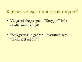 Konsekvenser i undervisningen?
• Vidga bråkbegreppet – ”Smyg in” bråk
  så ofta som möjligt!

• ”Smygstarta” algebran – avdramatisera
  ”räknandet med x”!
 
