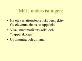 Mål i undervisningen:
• Ha ett variationsteoretiskt perspektiv
  Ge eleverna chans att upptäcka!
• Visa ”matematikens kök” och
  ”papperskorgar”
• Uppmuntra och utmana!
 