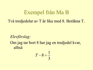 Exempel från Ma B
Två tredjedelar av T är lika med 8. Beräkna T.


 Elevförslag:
 Om jag tar bort 8 har jag en tredjedel kvar,
   alltså
                        1
                T 8
                         3
 