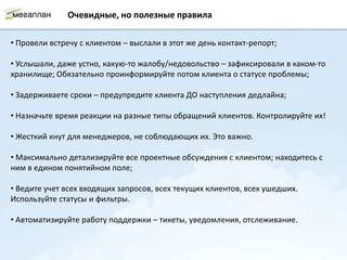 Очевидные, но полезные правила

• Провели встречу с клиентом – выслали в этот же день контакт-репорт;

• Услышали, даже устно, какую-то жалобу/недовольство – зафиксировали в каком-то
хранилище; Обязательно проинформируйте потом клиента о статусе проблемы;

• Задерживаете сроки – предупредите клиента ДО наступления дедлайна;

• Назначьте время реакции на разные типы обращений клиентов. Контролируйте их!

• Жесткий кнут для менеджеров, не соблюдающих их. Это важно.

• Максимально детализируйте все проектные обсуждения с клиентом; находитесь с
ним в едином понятийном поле;

• Ведите учет всех входящих запросов, всех текущих клиентов, всех ушедших.
Используйте статусы и фильтры.

• Автоматизируйте работу поддержки – тикеты, уведомления, отслеживание.
 