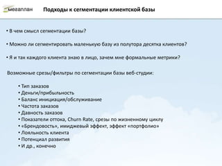 Подходы к сегментации клиентской базы


• В чем смысл сегментации базы?

• Можно ли сегментировать маленькую базу из полутора десятка клиентов?

• Я и так каждого клиента знаю в лицо, зачем мне формальные метрики?

Возможные срезы/фильтры по сегментации базы веб-студии:

    • Тип заказов
    • Деньги/прибыльность
    • Баланс инициация/обслуживание
    • Частота заказов
    • Давность заказов
    • Показатели оттока, Churn Rate, срезы по жизненному циклу
    • «Брендовость», имиджевый эффект, эффект «портфолио»
    • Лояльность клиента
    • Потенциал развития
    • И др., конечно
 