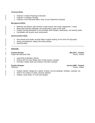 Technical Skills
 Proficient in Adobe Photoshop & Illustrator
 Proficient in Autodesk 3ds Max
 Proficient in all of Microsoft Office, Word, Excel, PowerPoint & Outlook
Management Skills
 Mentored and advised staff members to help improve their career development in sales
 Broke down learning challenges into simple tasks in order to train staff
 Created trusting atmosphere to accommodate staff strengths, weaknesses, and learning styles
 Comfortable with dynamic work environments
Communication Skills
 Peer elected vocal leader amongst fellow students working on the Ormie the Pig project
 Strong comprehensive reading and writing abilities
 Well-articulated
Interests
Creative Director May 2013 – Present
Project Novi (Working Title) Toronto, Ontario
 Lead Writer & Narrative Director
 Worked with the Level Design team to help improve concepts
 Promoted creative ideas and solutions of all team members
Graphic Designer January 2009 – Present
Freelance Toronto, Ontario
 Created invitation designs for a variety of events such as weddings, birthdays, corporate, etc.
 Aided in the creation of clients’ personal websites
 Created a wide variety of T-shirt print designs
 