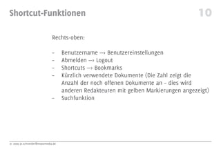 Shortcut-Funktionen                                                                 10
                             Rechts-oben:

                             –     Benutzername —> Benutzereinstellungen
                             –     Abmelden —> Logout
                             –     Shortcuts —> Bookmarks
                             –     Kürzlich verwendete Dokumente (Die Zahl zeigt die
                                   Anzahl der noch offenen Dokumente an – dies wird
                                   anderen Redakteuren mit gelben Markierungen angezeigt)
                             –     Suchfunktion




© 2009 jo.schneider@maxxmedia.de
 