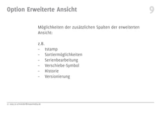Option Erweiterte Ansicht                                                             9
                             Möglichkeiten der zusätzlichen Spalten der erweiterten
                             Ansicht:

                             z.B.
                             – tstamp
                             – Sortiermöglichkeiten
                             – Serienbearbeitung
                             – Verschiebe-Symbol
                             – Historie
                             – Versionierung




© 2009 jo.schneider@maxxmedia.de
 