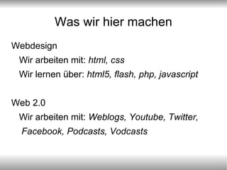 Was wir hier machen Webdesign Wir arbeiten mit:  html, css Wir lernen über:  html5, flash, php, javascript Web 2.0 Wir arbeiten mit:  Weblogs, Youtube, Twitter, Facebook, Podcasts, Vodcasts 