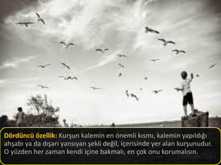 Dördüncü özellik: Kurşun kalemin en önemli kısmı, kalemin yapıldığı
ahşabı ya da dışarı yansıyan şekli değil, içerisinde yer alan kurşunudur.
O yüzden her zaman kendi içine bakmalı, en çok onu korumalısın.
 